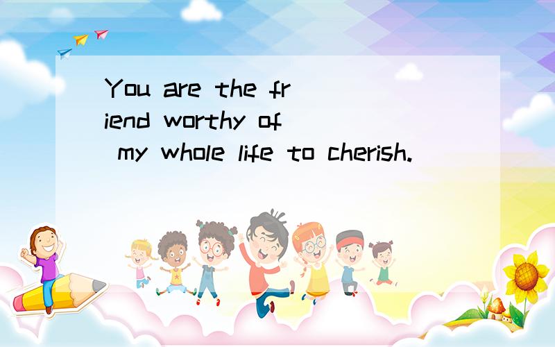 You are the friend worthy of my whole life to cherish.