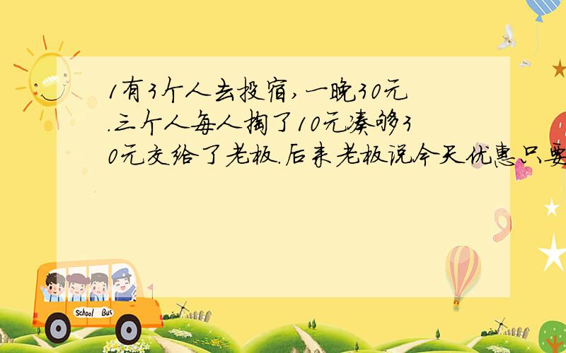 1有3个人去投宿,一晚30元.三个人每人掏了10元凑够30元交给了老板.后来老板说今天优惠只要25元就够了,拿出5元命令服务生退还给他们,服务生偷偷藏起了2元,然后,把剩下的3元钱分给了那三个