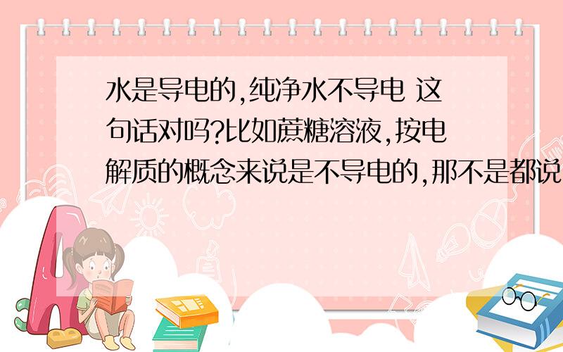 水是导电的,纯净水不导电 这句话对吗?比如蔗糖溶液,按电解质的概念来说是不导电的,那不是都说 ,水是导电的,纯净水不导电 既然水会导电,那蔗糖溶液怎么会不导电.或者说“水是导电的,纯