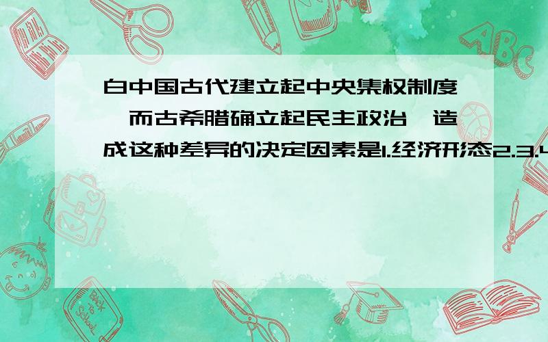 白中国古代建立起中央集权制度,而古希腊确立起民主政治,造成这种差异的决定因素是1.经济形态2.3.4.文化条件我在1和2里徘徊 我想中国是大河文明 大河文明造就了小农经济 而小农经济是中