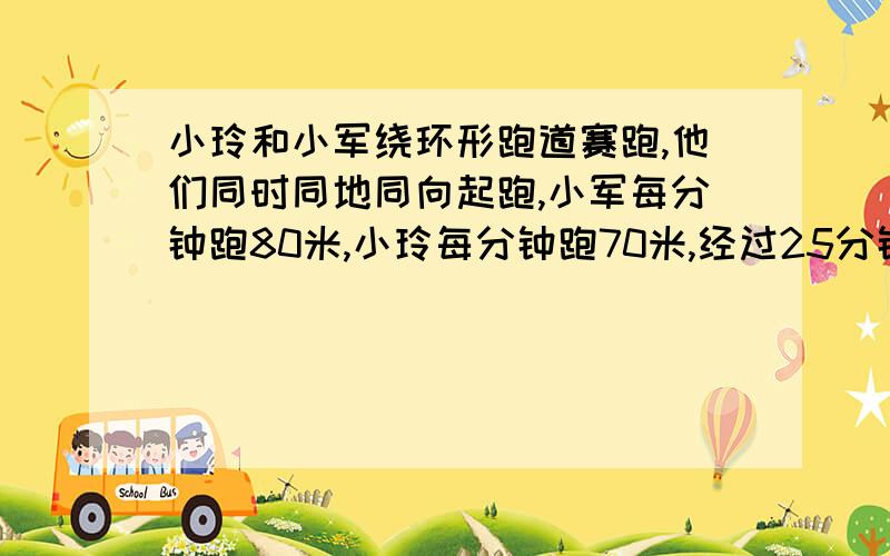 小玲和小军绕环形跑道赛跑,他们同时同地同向起跑,小军每分钟跑80米,小玲每分钟跑70米,经过25分钟小军追上了小玲,跑道一周有多长?