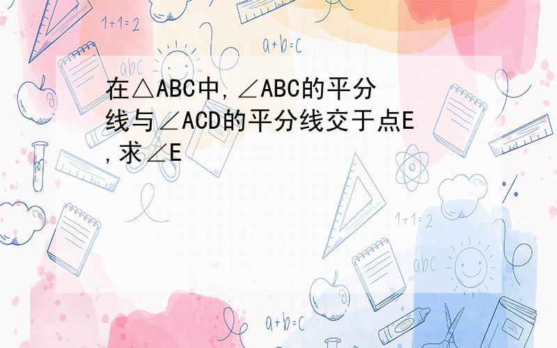 在△ABC中,∠ABC的平分线与∠ACD的平分线交于点E,求∠E