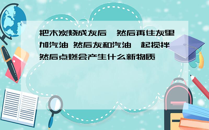 把木炭烧成灰后,然后再往灰里加汽油 然后灰和汽油一起搅拌然后点燃会产生什么新物质