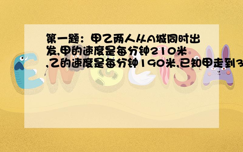 第一题：甲乙两人从A城同时出发,甲的速度是每分钟210米,乙的速度是每分钟190米,已知甲走到3000米处时掉头,请问相遇时总共用了多少分钟,乙走了多少米.第二题：甲从A地出发,乙从B地出发,相