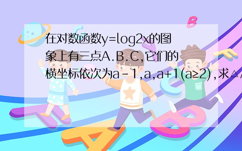 在对数函数y=log2x的图象上有三点A.B.C,它们的横坐标依次为a-1,a,a+1(a≥2),求△ABC面积的最大值.log2x即以二为底x的对数.             请注明解题过程.答案也提供好吗?自己做了一点点不知道算出来