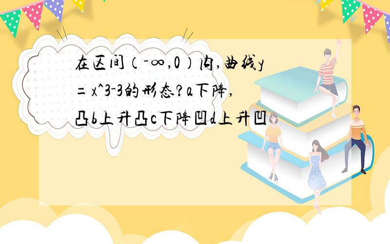 在区间（-∞,0）内,曲线y=x^3-3的形态?a下降,凸b上升凸c下降凹d上升凹