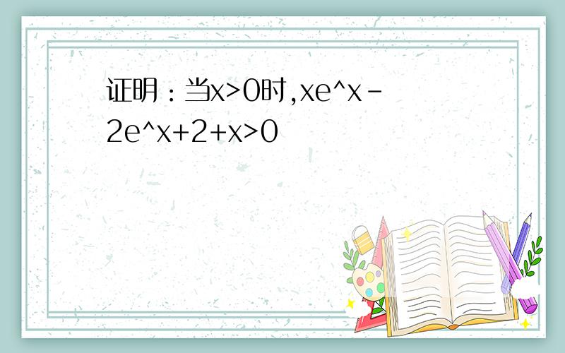 证明：当x>0时,xe^x-2e^x+2+x>0