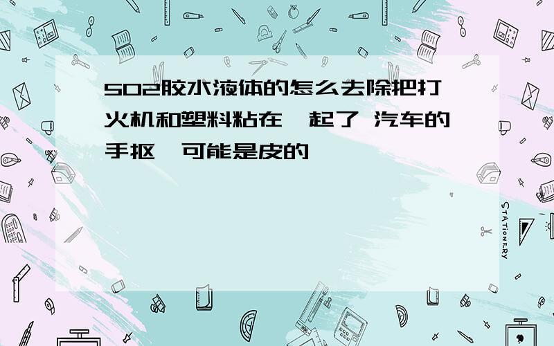 502胶水液体的怎么去除把打火机和塑料粘在一起了 汽车的手抠,可能是皮的