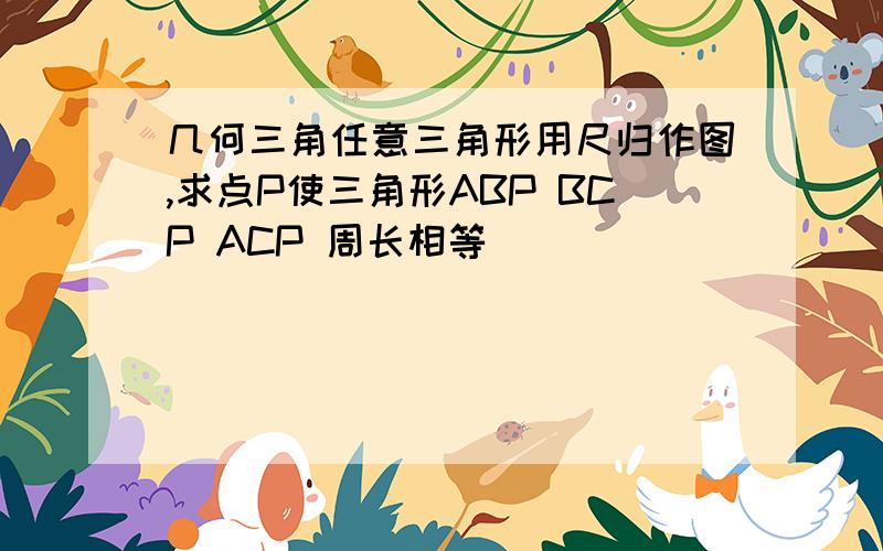 几何三角任意三角形用尺归作图,求点P使三角形ABP BCP ACP 周长相等