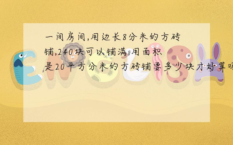 一间房间,用边长8分米的方砖铺,240块可以铺满,用面积是20平方分米的方砖铺要多少块才好算吗