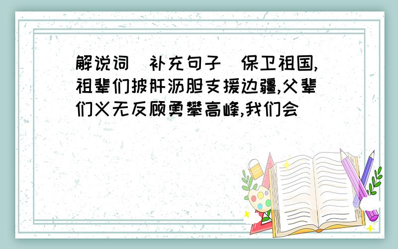 解说词（补充句子）保卫祖国,祖辈们披肝沥胆支援边疆,父辈们义无反顾勇攀高峰,我们会（）（）（）（）为了独立,我们的祖辈与祖国并肩走过沧桑岁月为了发展,我们的父辈与祖国（ ）为