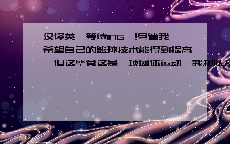 汉译英,等待ING`!尽管我希望自己的篮球技术能得到提高,但这毕竟这是一项团体运动,我和队友的默契配合,让我们在篮球场上所向披靡.