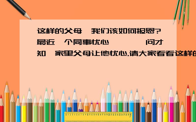 这样的父母,我们该如何报恩?最近一个同事忧心忡忡,一问才知,家里父母让他忧心.请大家看看这样的父母如果是你们你们会怎么做?话说这个同事毕业已2年多,参加工作也快3年了,月工资扣除杂