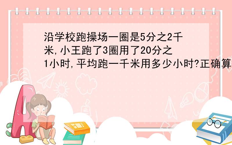 沿学校跑操场一圈是5分之2千米,小王跑了3圈用了20分之1小时,平均跑一千米用多少小时?正确算式（ ）A.B20分之1÷（5分之2×3）C（5分之2×3）×20分之1 D5分之2÷20分之1÷3加加解说