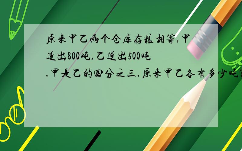 原来甲乙两个仓库存粮相等,甲运出800吨,乙运出500吨,甲是乙的四分之三,原来甲乙各有多少吨?用方程