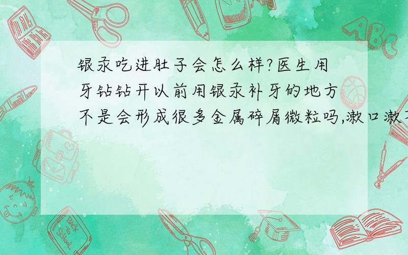 银汞吃进肚子会怎么样?医生用牙钻钻开以前用银汞补牙的地方不是会形成很多金属碎屑微粒吗,漱口漱不干净吃进去会怎么样?会排泄出来吗?汞是有毒重金属,