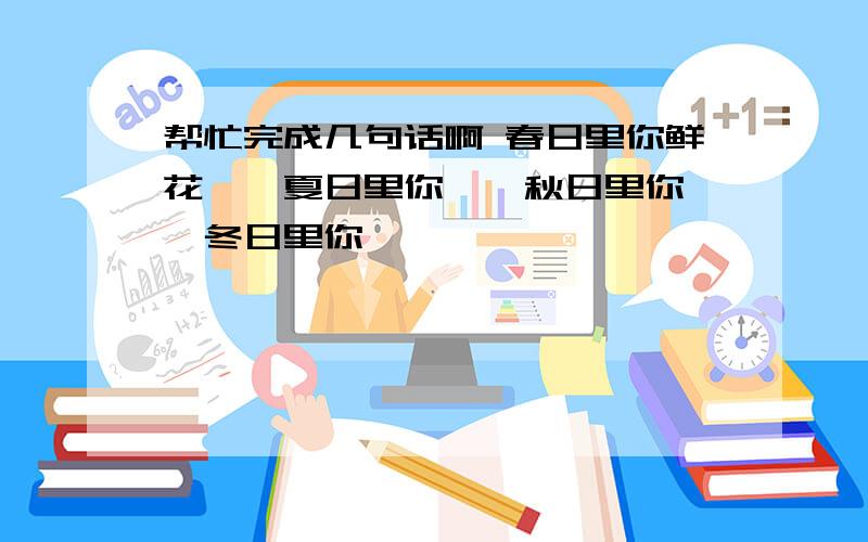 帮忙完成几句话啊 春日里你鲜花……夏日里你……秋日里你……冬日里你……