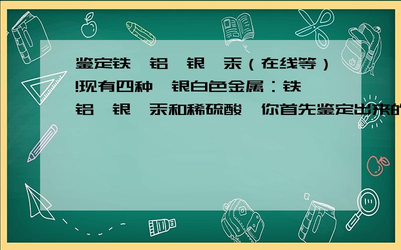 鉴定铁、铝、银、汞（在线等）!现有四种,银白色金属：铁、铝、银、汞和稀硫酸,你首先鉴定出来的金属是什么?我认为四个都行,因为：汞是液体,放到稀硫酸里就没了——鉴定出来了银不和