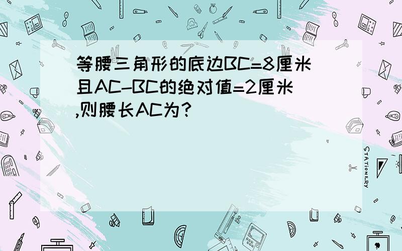 等腰三角形的底边BC=8厘米且AC-BC的绝对值=2厘米,则腰长AC为?