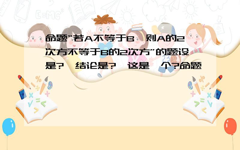 命题“若A不等于B,则A的2次方不等于B的2次方”的题设是?,结论是?,这是一个?命题