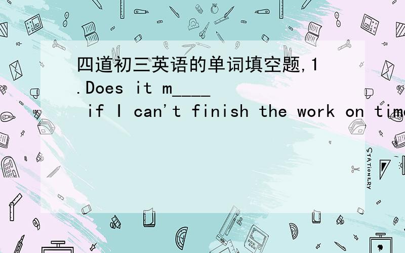 四道初三英语的单词填空题,1.Does it m____ if I can't finish the work on time2.The photo often______(使记起）me of the Wenchuan earthquake.3.It's said that the fast food i_____ isn't always bad for you,but it's bad for you to have too m