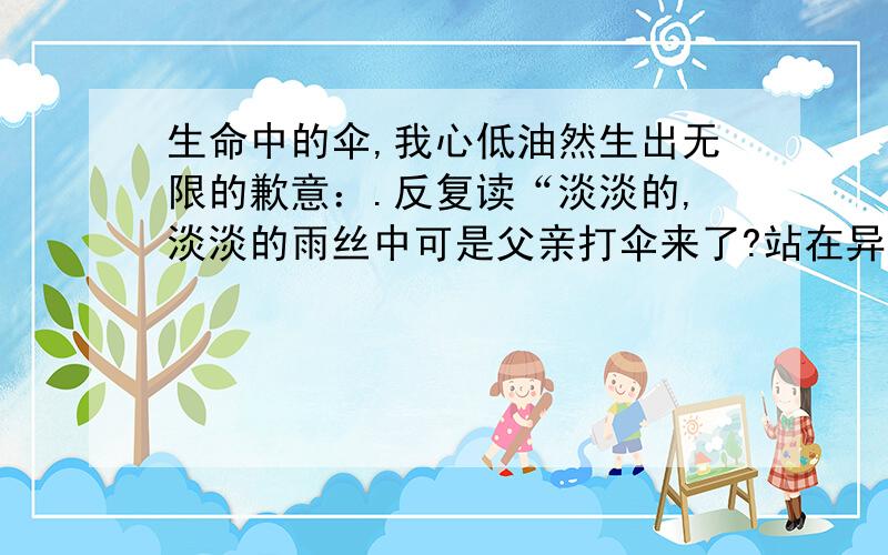 生命中的伞,我心低油然生出无限的歉意：.反复读“淡淡的,淡淡的雨丝中可是父亲打伞来了?站在异地他乡的蒙蒙细雨中,我又想起了父亲,想起了定格在我生命中的那把伞,永远地嵌在心灵深处