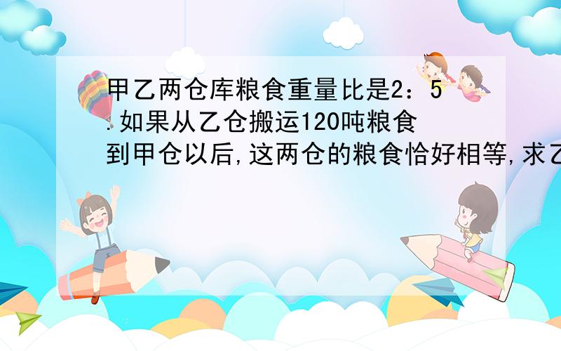 甲乙两仓库粮食重量比是2：5.如果从乙仓搬运120吨粮食到甲仓以后,这两仓的粮食恰好相等,求乙、甲仓原来各有多少吨粮食》求求各位哥哥姐姐了,小妹语文好,数学不太好,求求了,我做了一下,