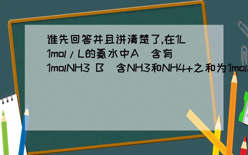 谁先回答并且讲清楚了,在1L1mol/L的氨水中A．含有1molNH3 B．含NH3和NH4+之和为1molC．含NH3•H2O1mol D．含NH3、NH4+、NH3•H2O共1mol