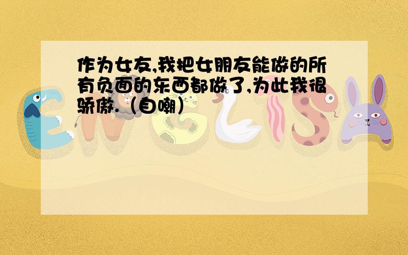 作为女友,我把女朋友能做的所有负面的东西都做了,为此我很骄傲.（自嘲）