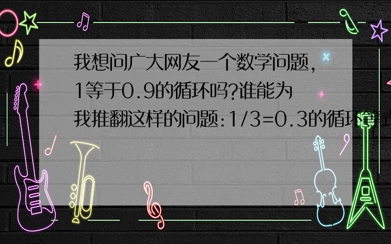 我想问广大网友一个数学问题,1等于0.9的循环吗?谁能为我推翻这样的问题:1/3=0.3的循环等式两边同乖以3,得出1=0.9的循环,而在数学里1是不等于0.9的循环的.这是为什么?