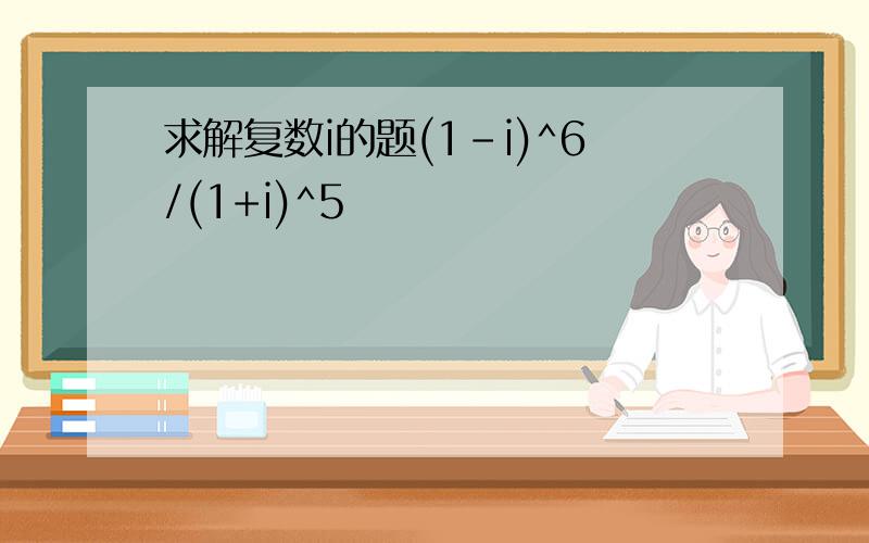 求解复数i的题(1-i)^6/(1+i)^5