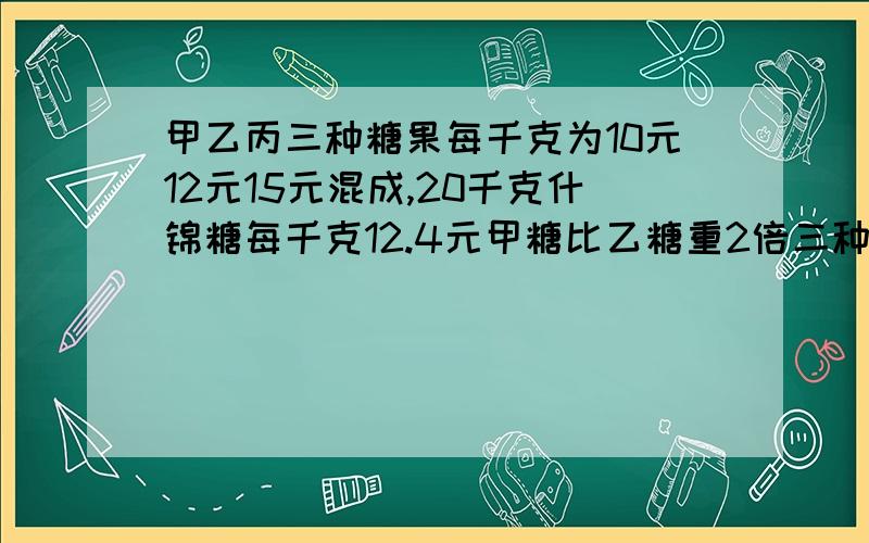 甲乙丙三种糖果每千克为10元12元15元混成,20千克什锦糖每千克12.4元甲糖比乙糖重2倍三种糖各多少才收入平