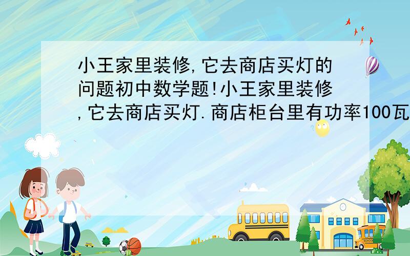 小王家里装修,它去商店买灯的问题初中数学题!小王家里装修,它去商店买灯.商店柜台里有功率100瓦的白炽灯和40瓦的节能灯.他们的单价为2元和32元,这两种灯的照明效果和使用寿命一样,电费