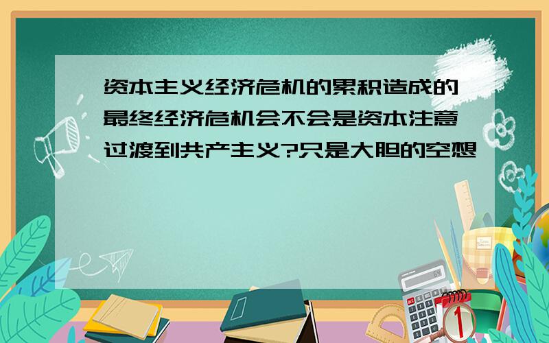 资本主义经济危机的累积造成的最终经济危机会不会是资本注意过渡到共产主义?只是大胆的空想