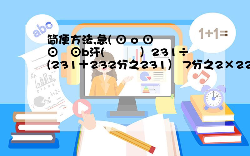 简便方法,急( ⊙ o ⊙ ⊙﹏⊙b汗(╯﹏╰）231÷(231＋232分之231） 7分之2×22－9分之5×7分之2－7分之2×9分之4