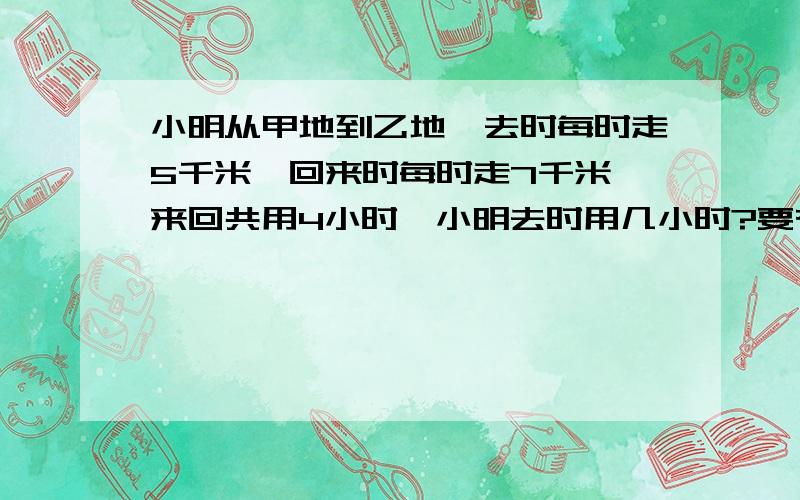 小明从甲地到乙地,去时每时走5千米,回来时每时走7千米,来回共用4小时,小明去时用几小时?要有解方程的过程