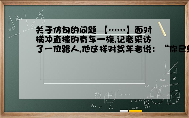 关于仿句的问题 【……】面对横冲直撞的有车一族,记者采访了一位路人,他这样对驾车者说：“你已经跑得比行人快许多,就不要用响迪和强光惊吓他们；你已经坐在风雨不浸的空调车里,就