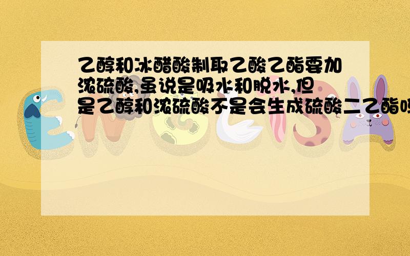 乙醇和冰醋酸制取乙酸乙酯要加浓硫酸,虽说是吸水和脱水,但是乙醇和浓硫酸不是会生成硫酸二乙酯吗?,而且放入试剂的顺序为什么是先乙醇,后浓硫酸,再冰醋酸?