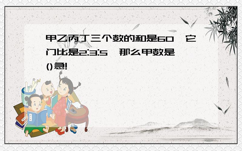 甲乙丙丁三个数的和是60,它门比是2:3:5,那么甲数是()急!