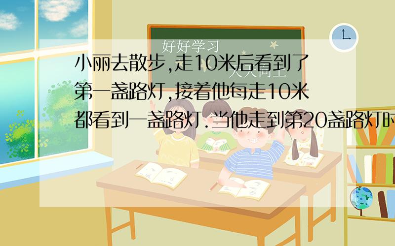 小丽去散步,走10米后看到了第一盏路灯,接着他每走10米都看到一盏路灯.当他走到第20盏路灯时,他已经走了多少米?