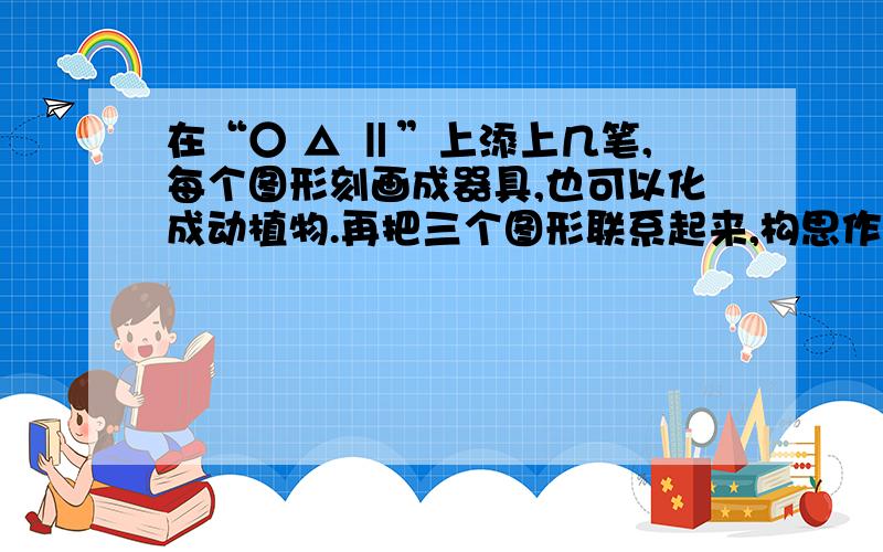 在“○ △ ‖”上添上几笔,每个图形刻画成器具,也可以化成动植物.再把三个图形联系起来,构思作文.在“○  △  ‖”上添上几笔,每个图形刻画成器具,也可以化成动植物.再把三个图形联系