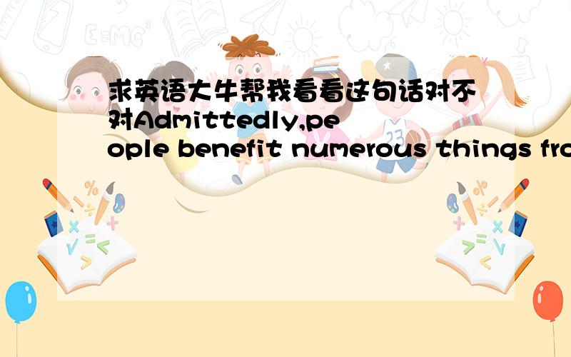 求英语大牛帮我看看这句话对不对Admittedly,people benefit numerous things from the development of countries,be it living standards,economy or entertainment.