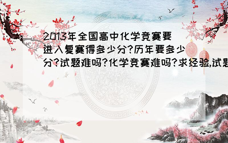 2013年全国高中化学竞赛要进入复赛得多少分?历年要多少分?试题难吗?化学竞赛难吗?求经验,试题等一系列有关化学竞赛的东西.