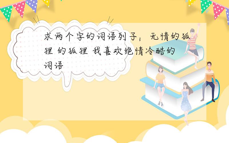 求两个字的词语列子；无情的狐狸 的狐狸 我喜欢绝情冷酷的词语