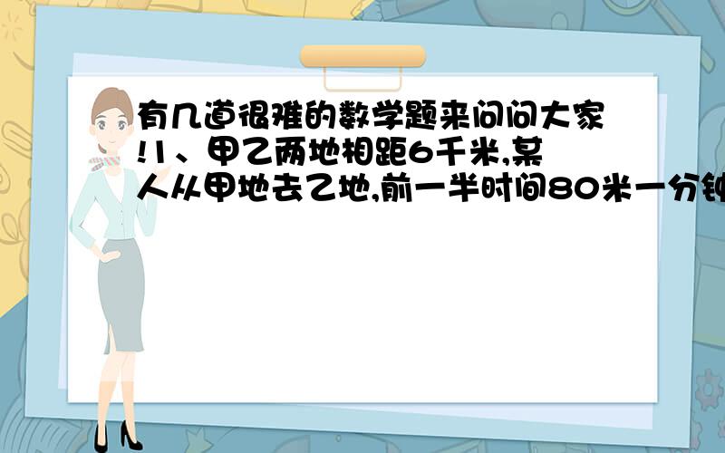 有几道很难的数学题来问问大家!1、甲乙两地相距6千米,某人从甲地去乙地,前一半时间80米一分钟,后一半时间70米一分钟,他走后一半路程用了多少分钟?2、有甲乙两个数,甲数比乙数多700,若甲