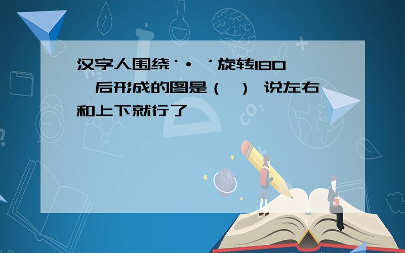 汉字人围绕‘· ’旋转180°后形成的图是（ ） 说左右和上下就行了