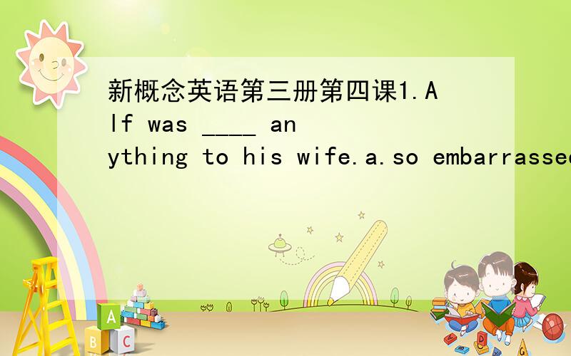 新概念英语第三册第四课1.Alf was ____ anything to his wife.a.so embarrassed he said b.very embarrassed and saidc.very embarrassed,so he said d.so embarrassed he did not say2.He want to be______