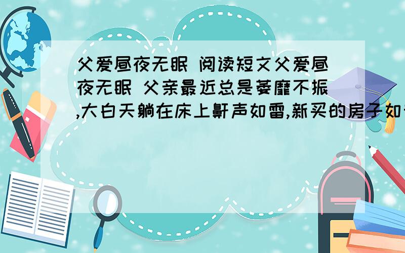 父爱昼夜无眠 阅读短文父爱昼夜无眠 父亲最近总是萎靡不振,大白天躺在床上鼾声如雷,新买的房子如音箱一般把他的声音“扩”得气壮山河,很是影响我的睡眠——我是一名昼伏夜“出”的