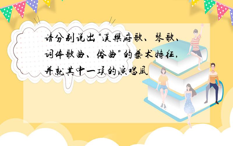 请分别说出“汉乐府歌、琴歌、词体歌曲、俗曲”的艺术特征,并就其中一项的演唱风