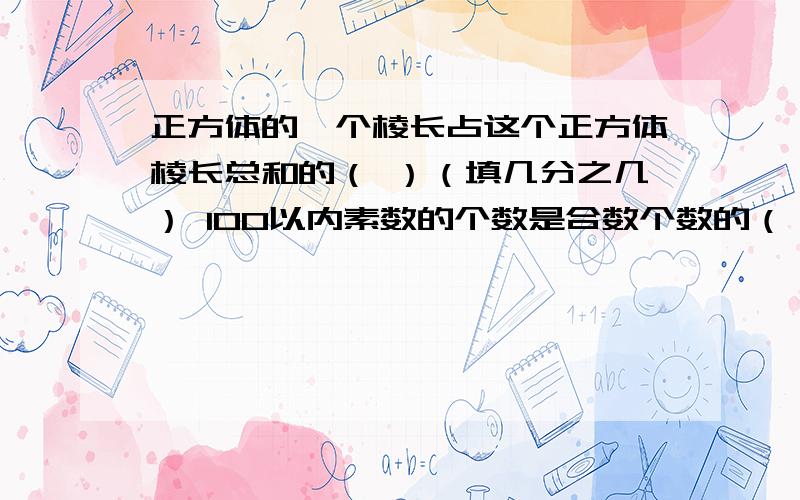 正方体的一个棱长占这个正方体棱长总和的（ ）（填几分之几） 100以内素数的个数是合数个数的（ ）（填几